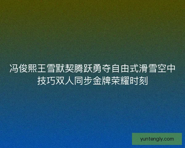 冯俊熙王雪默契腾跃勇夺自由式滑雪空中技巧双人同步金牌荣耀时刻