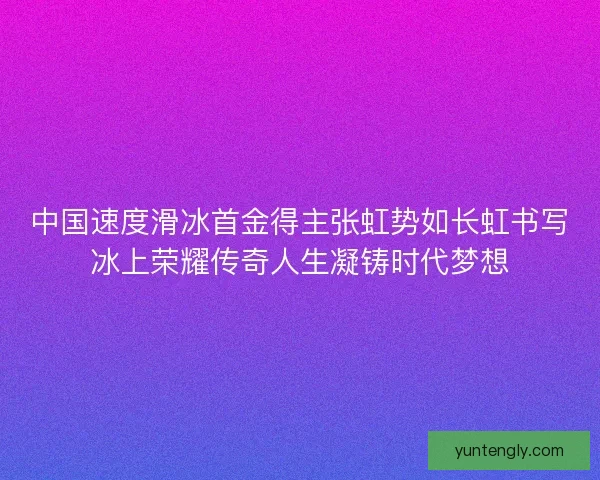 中国速度滑冰首金得主张虹势如长虹书写冰上荣耀传奇人生凝铸时代梦想