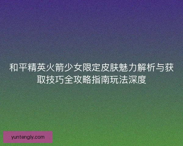 和平精英火箭少女限定皮肤魅力解析与获取技巧全攻略指南玩法深度