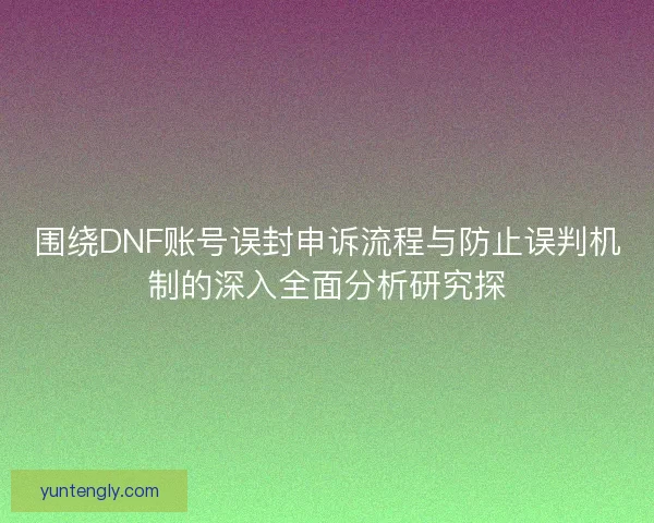 围绕DNF账号误封申诉流程与防止误判机制的深入全面分析研究探